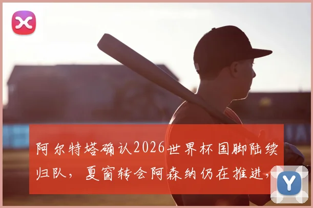 阿尔特塔确认2026世界杯国脚陆续归队，夏窗转会阿森纳仍在推进，球队备战动态一览