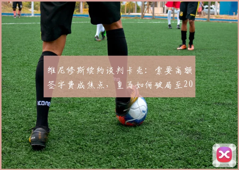 维尼修斯续约谈判卡壳:索要高额签字费成焦点,皇马如何破局至2026年?