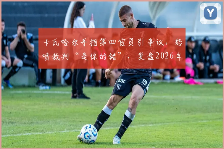 卡瓦哈尔手指第四官员引争议,怒喷裁判“是你的错”,复盘2026年皇马关键判罚事件始末