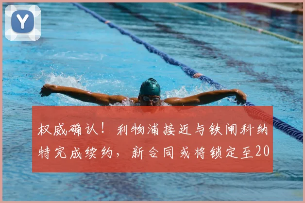 权威确认！利物浦接近与铁闸科纳特完成续约，新合同或将锁定至2026年