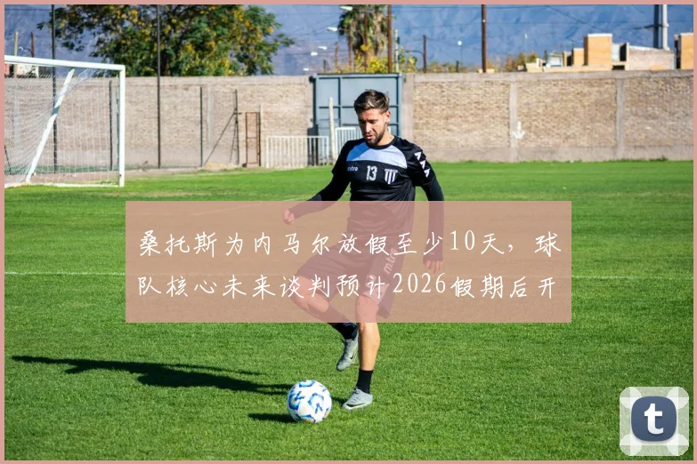 桑托斯为内马尔放假至少10天,球队核心未来谈判预计2026假期后开启,巴西媒体深度跟进