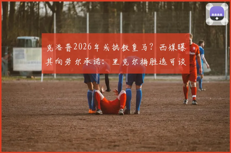 克洛普2026年或执教皇马？西媒曝其向劳尔承诺：里克尔梅胜选可谈
