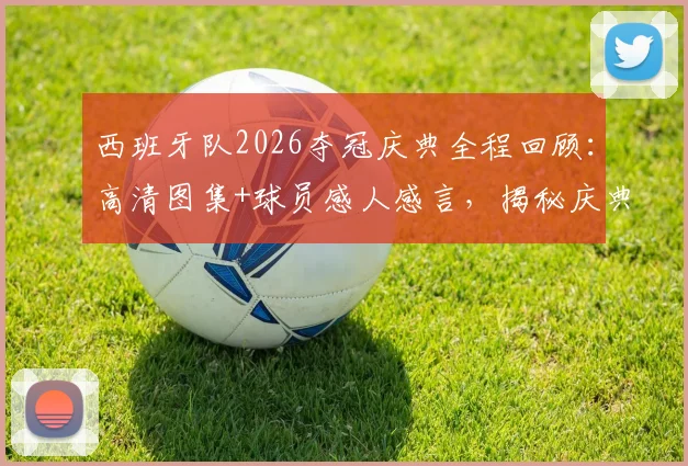 西班牙队2026夺冠庆典全程回顾：高清图集+球员感人感言，揭秘庆典幕后与球迷狂欢盛况
