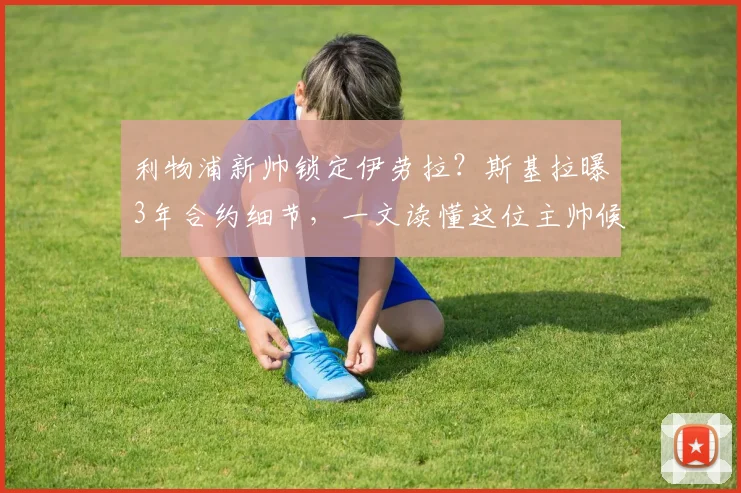 利物浦新帅锁定伊劳拉？斯基拉曝3年合约细节，一文读懂这位主帅候选人