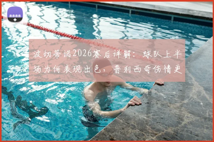 波切蒂诺2026赛后详解：球队上半场为何表现出色，普利西奇伤情更新与复出展望