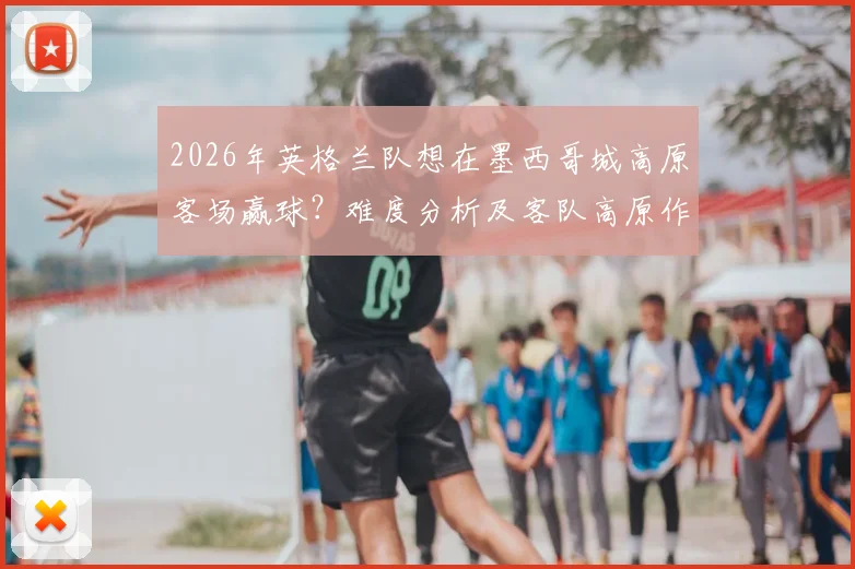 2026年英格兰队想在墨西哥城高原客场赢球？难度分析及客队高原作战应对策略