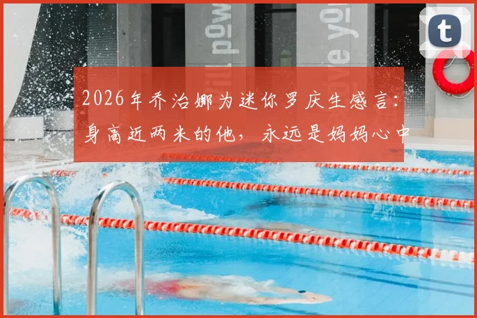 2026年乔治娜为迷你罗庆生感言:身高近两米的他,永远是妈妈心中最珍爱的小男孩