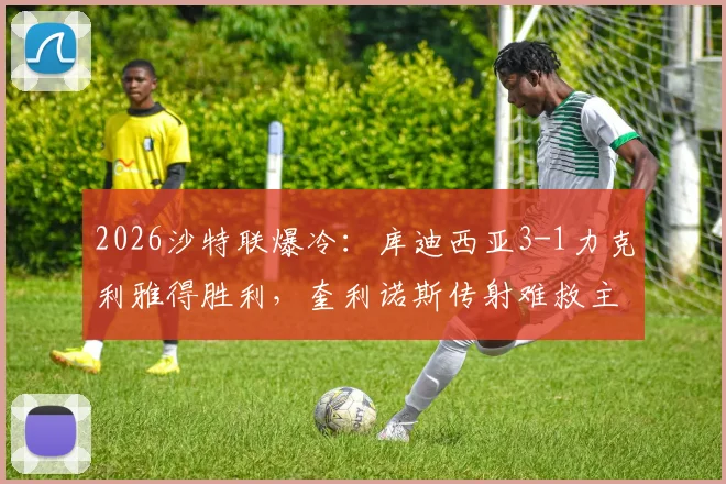 2026沙特联爆冷：库迪西亚3-1力克利雅得胜利，奎利诺斯传射难救主，榜首优势缩至5分